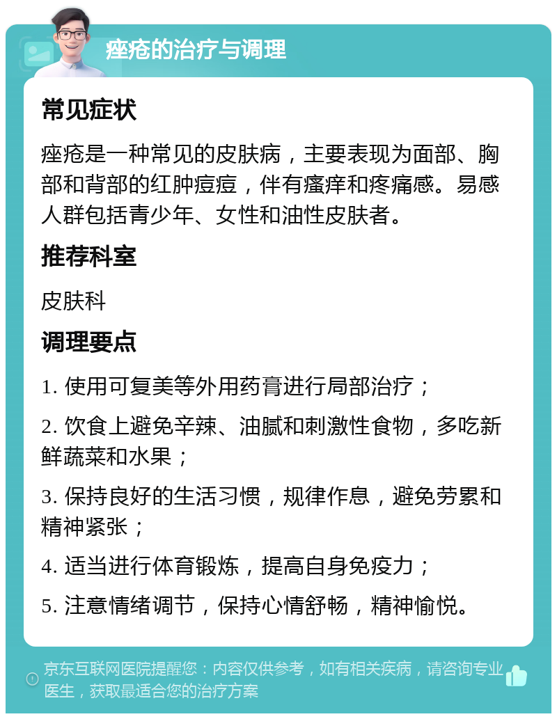 痤疮的治疗与调理 常见症状 痤疮是一种常见的皮肤病，主要表现为面部、胸部和背部的红肿痘痘，伴有瘙痒和疼痛感。易感人群包括青少年、女性和油性皮肤者。 推荐科室 皮肤科 调理要点 1. 使用可复美等外用药膏进行局部治疗； 2. 饮食上避免辛辣、油腻和刺激性食物，多吃新鲜蔬菜和水果； 3. 保持良好的生活习惯，规律作息，避免劳累和精神紧张； 4. 适当进行体育锻炼，提高自身免疫力； 5. 注意情绪调节，保持心情舒畅，精神愉悦。