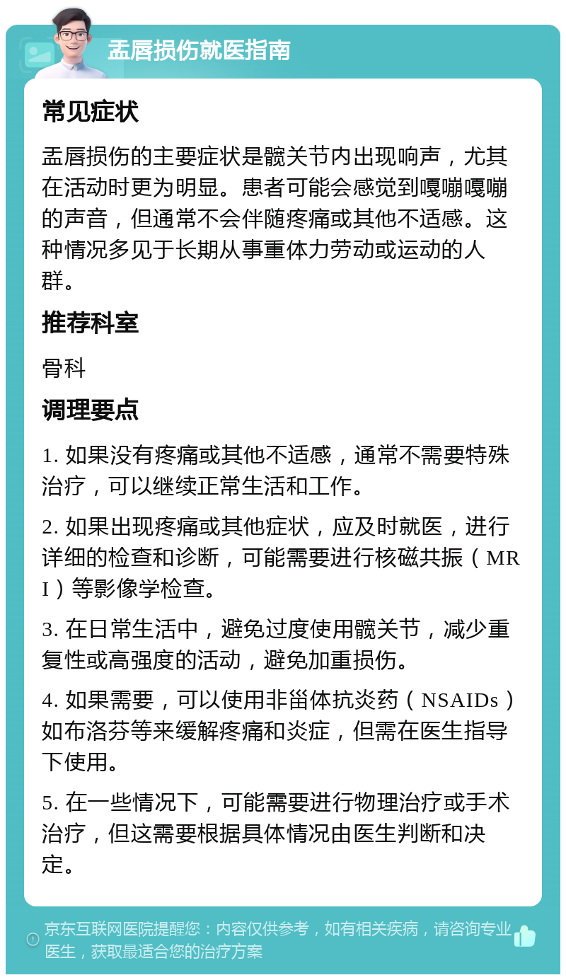 盂唇损伤就医指南 常见症状 盂唇损伤的主要症状是髋关节内出现响声，尤其在活动时更为明显。患者可能会感觉到嘎嘣嘎嘣的声音，但通常不会伴随疼痛或其他不适感。这种情况多见于长期从事重体力劳动或运动的人群。 推荐科室 骨科 调理要点 1. 如果没有疼痛或其他不适感，通常不需要特殊治疗，可以继续正常生活和工作。 2. 如果出现疼痛或其他症状，应及时就医，进行详细的检查和诊断，可能需要进行核磁共振（MRI）等影像学检查。 3. 在日常生活中，避免过度使用髋关节，减少重复性或高强度的活动，避免加重损伤。 4. 如果需要，可以使用非甾体抗炎药（NSAIDs）如布洛芬等来缓解疼痛和炎症，但需在医生指导下使用。 5. 在一些情况下，可能需要进行物理治疗或手术治疗，但这需要根据具体情况由医生判断和决定。