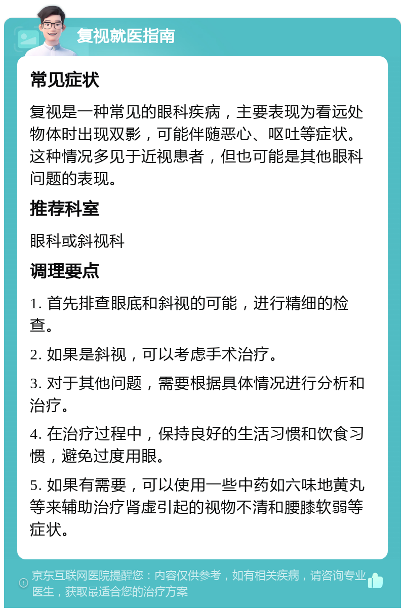 复视就医指南 常见症状 复视是一种常见的眼科疾病，主要表现为看远处物体时出现双影，可能伴随恶心、呕吐等症状。这种情况多见于近视患者，但也可能是其他眼科问题的表现。 推荐科室 眼科或斜视科 调理要点 1. 首先排查眼底和斜视的可能，进行精细的检查。 2. 如果是斜视，可以考虑手术治疗。 3. 对于其他问题，需要根据具体情况进行分析和治疗。 4. 在治疗过程中，保持良好的生活习惯和饮食习惯，避免过度用眼。 5. 如果有需要，可以使用一些中药如六味地黄丸等来辅助治疗肾虚引起的视物不清和腰膝软弱等症状。