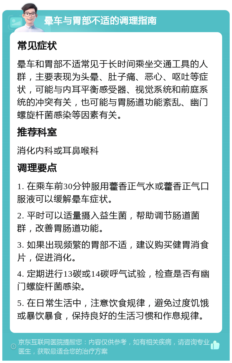 晕车与胃部不适的调理指南 常见症状 晕车和胃部不适常见于长时间乘坐交通工具的人群，主要表现为头晕、肚子痛、恶心、呕吐等症状，可能与内耳平衡感受器、视觉系统和前庭系统的冲突有关，也可能与胃肠道功能紊乱、幽门螺旋杆菌感染等因素有关。 推荐科室 消化内科或耳鼻喉科 调理要点 1. 在乘车前30分钟服用藿香正气水或藿香正气口服液可以缓解晕车症状。 2. 平时可以适量摄入益生菌，帮助调节肠道菌群，改善胃肠道功能。 3. 如果出现频繁的胃部不适，建议购买健胃消食片，促进消化。 4. 定期进行13碳或14碳呼气试验，检查是否有幽门螺旋杆菌感染。 5. 在日常生活中，注意饮食规律，避免过度饥饿或暴饮暴食，保持良好的生活习惯和作息规律。