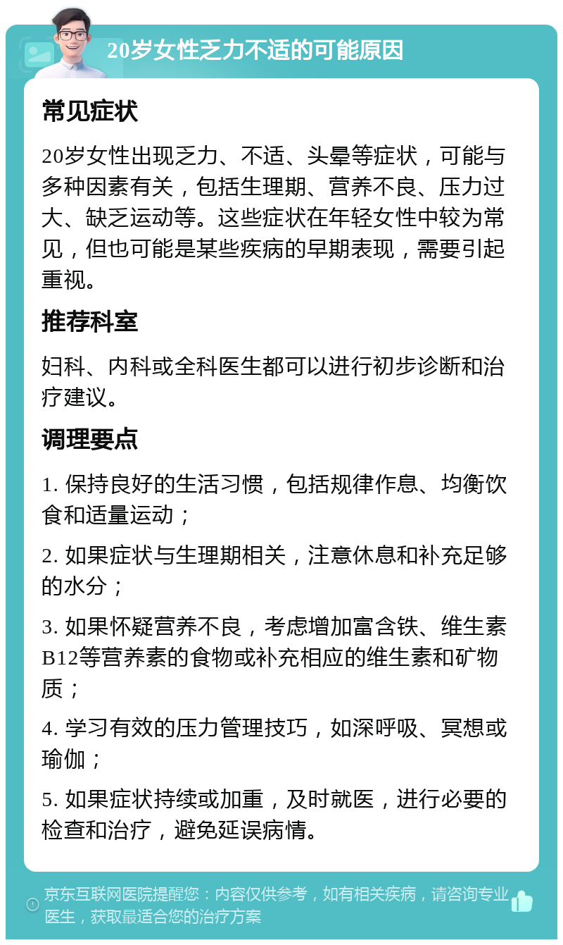 20岁女性乏力不适的可能原因 常见症状 20岁女性出现乏力、不适、头晕等症状，可能与多种因素有关，包括生理期、营养不良、压力过大、缺乏运动等。这些症状在年轻女性中较为常见，但也可能是某些疾病的早期表现，需要引起重视。 推荐科室 妇科、内科或全科医生都可以进行初步诊断和治疗建议。 调理要点 1. 保持良好的生活习惯，包括规律作息、均衡饮食和适量运动； 2. 如果症状与生理期相关，注意休息和补充足够的水分； 3. 如果怀疑营养不良，考虑增加富含铁、维生素B12等营养素的食物或补充相应的维生素和矿物质； 4. 学习有效的压力管理技巧，如深呼吸、冥想或瑜伽； 5. 如果症状持续或加重，及时就医，进行必要的检查和治疗，避免延误病情。