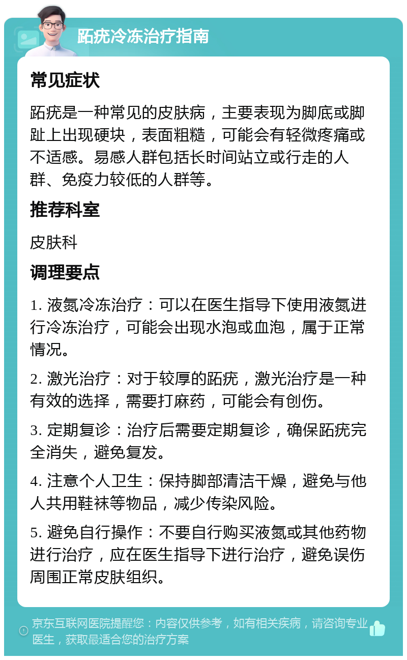 跖疣冷冻治疗指南 常见症状 跖疣是一种常见的皮肤病，主要表现为脚底或脚趾上出现硬块，表面粗糙，可能会有轻微疼痛或不适感。易感人群包括长时间站立或行走的人群、免疫力较低的人群等。 推荐科室 皮肤科 调理要点 1. 液氮冷冻治疗：可以在医生指导下使用液氮进行冷冻治疗，可能会出现水泡或血泡，属于正常情况。 2. 激光治疗：对于较厚的跖疣，激光治疗是一种有效的选择，需要打麻药，可能会有创伤。 3. 定期复诊：治疗后需要定期复诊，确保跖疣完全消失，避免复发。 4. 注意个人卫生：保持脚部清洁干燥，避免与他人共用鞋袜等物品，减少传染风险。 5. 避免自行操作：不要自行购买液氮或其他药物进行治疗，应在医生指导下进行治疗，避免误伤周围正常皮肤组织。