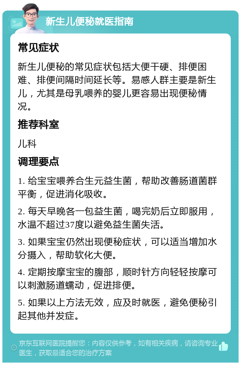 新生儿便秘就医指南 常见症状 新生儿便秘的常见症状包括大便干硬、排便困难、排便间隔时间延长等。易感人群主要是新生儿，尤其是母乳喂养的婴儿更容易出现便秘情况。 推荐科室 儿科 调理要点 1. 给宝宝喂养合生元益生菌，帮助改善肠道菌群平衡，促进消化吸收。 2. 每天早晚各一包益生菌，喝完奶后立即服用，水温不超过37度以避免益生菌失活。 3. 如果宝宝仍然出现便秘症状，可以适当增加水分摄入，帮助软化大便。 4. 定期按摩宝宝的腹部，顺时针方向轻轻按摩可以刺激肠道蠕动，促进排便。 5. 如果以上方法无效，应及时就医，避免便秘引起其他并发症。