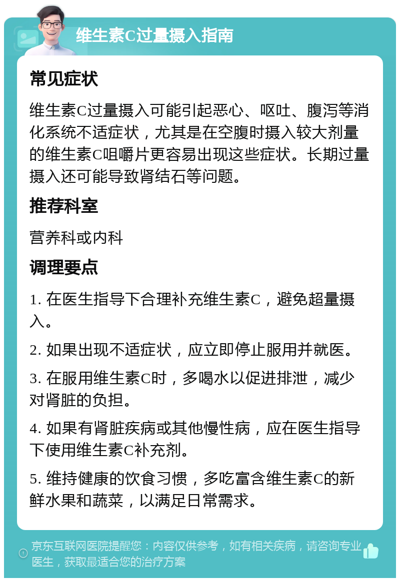 维生素C过量摄入指南 常见症状 维生素C过量摄入可能引起恶心、呕吐、腹泻等消化系统不适症状，尤其是在空腹时摄入较大剂量的维生素C咀嚼片更容易出现这些症状。长期过量摄入还可能导致肾结石等问题。 推荐科室 营养科或内科 调理要点 1. 在医生指导下合理补充维生素C，避免超量摄入。 2. 如果出现不适症状，应立即停止服用并就医。 3. 在服用维生素C时，多喝水以促进排泄，减少对肾脏的负担。 4. 如果有肾脏疾病或其他慢性病，应在医生指导下使用维生素C补充剂。 5. 维持健康的饮食习惯，多吃富含维生素C的新鲜水果和蔬菜，以满足日常需求。