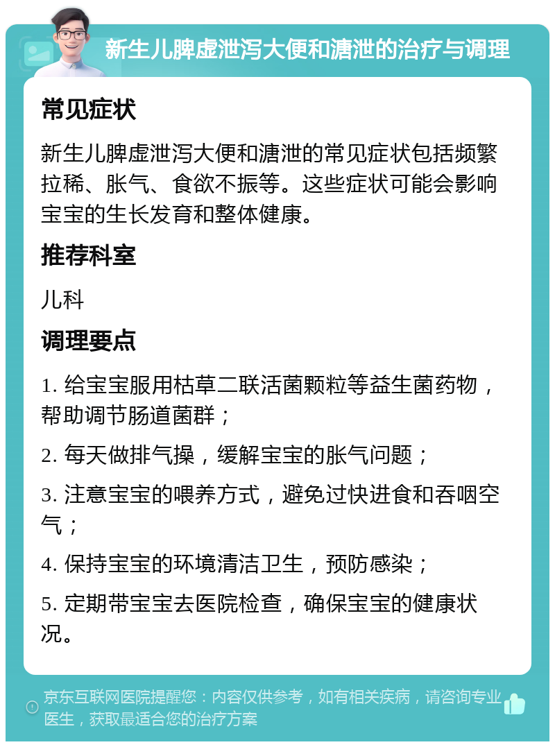 新生儿脾虚泄泻大便和溏泄的治疗与调理 常见症状 新生儿脾虚泄泻大便和溏泄的常见症状包括频繁拉稀、胀气、食欲不振等。这些症状可能会影响宝宝的生长发育和整体健康。 推荐科室 儿科 调理要点 1. 给宝宝服用枯草二联活菌颗粒等益生菌药物，帮助调节肠道菌群； 2. 每天做排气操，缓解宝宝的胀气问题； 3. 注意宝宝的喂养方式，避免过快进食和吞咽空气； 4. 保持宝宝的环境清洁卫生，预防感染； 5. 定期带宝宝去医院检查，确保宝宝的健康状况。