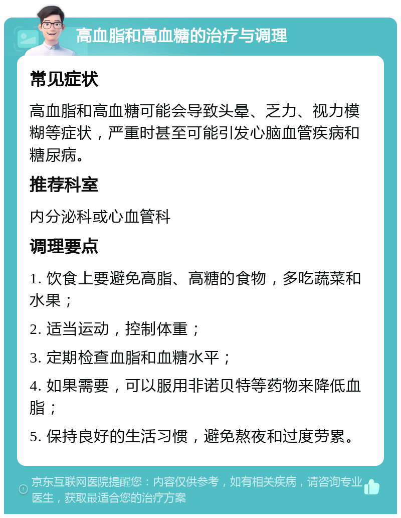 高血脂和高血糖的治疗与调理 常见症状 高血脂和高血糖可能会导致头晕、乏力、视力模糊等症状，严重时甚至可能引发心脑血管疾病和糖尿病。 推荐科室 内分泌科或心血管科 调理要点 1. 饮食上要避免高脂、高糖的食物，多吃蔬菜和水果； 2. 适当运动，控制体重； 3. 定期检查血脂和血糖水平； 4. 如果需要，可以服用非诺贝特等药物来降低血脂； 5. 保持良好的生活习惯，避免熬夜和过度劳累。