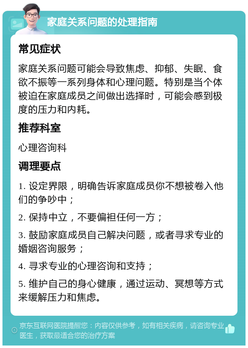 家庭关系问题的处理指南 常见症状 家庭关系问题可能会导致焦虑、抑郁、失眠、食欲不振等一系列身体和心理问题。特别是当个体被迫在家庭成员之间做出选择时，可能会感到极度的压力和内耗。 推荐科室 心理咨询科 调理要点 1. 设定界限，明确告诉家庭成员你不想被卷入他们的争吵中； 2. 保持中立，不要偏袒任何一方； 3. 鼓励家庭成员自己解决问题，或者寻求专业的婚姻咨询服务； 4. 寻求专业的心理咨询和支持； 5. 维护自己的身心健康，通过运动、冥想等方式来缓解压力和焦虑。