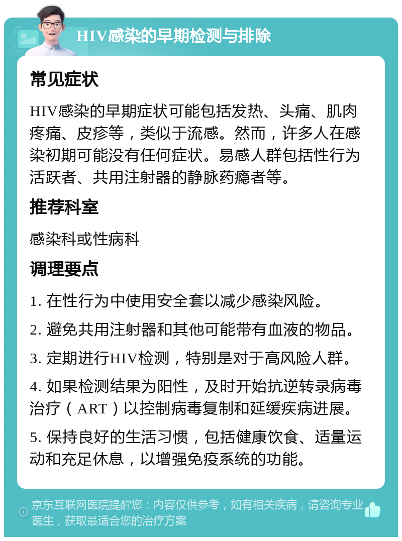 HIV感染的早期检测与排除 常见症状 HIV感染的早期症状可能包括发热、头痛、肌肉疼痛、皮疹等，类似于流感。然而，许多人在感染初期可能没有任何症状。易感人群包括性行为活跃者、共用注射器的静脉药瘾者等。 推荐科室 感染科或性病科 调理要点 1. 在性行为中使用安全套以减少感染风险。 2. 避免共用注射器和其他可能带有血液的物品。 3. 定期进行HIV检测，特别是对于高风险人群。 4. 如果检测结果为阳性，及时开始抗逆转录病毒治疗（ART）以控制病毒复制和延缓疾病进展。 5. 保持良好的生活习惯，包括健康饮食、适量运动和充足休息，以增强免疫系统的功能。