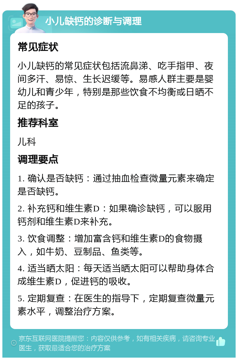 小儿缺钙的诊断与调理 常见症状 小儿缺钙的常见症状包括流鼻涕、吃手指甲、夜间多汗、易惊、生长迟缓等。易感人群主要是婴幼儿和青少年，特别是那些饮食不均衡或日晒不足的孩子。 推荐科室 儿科 调理要点 1. 确认是否缺钙：通过抽血检查微量元素来确定是否缺钙。 2. 补充钙和维生素D：如果确诊缺钙，可以服用钙剂和维生素D来补充。 3. 饮食调整：增加富含钙和维生素D的食物摄入，如牛奶、豆制品、鱼类等。 4. 适当晒太阳：每天适当晒太阳可以帮助身体合成维生素D，促进钙的吸收。 5. 定期复查：在医生的指导下，定期复查微量元素水平，调整治疗方案。