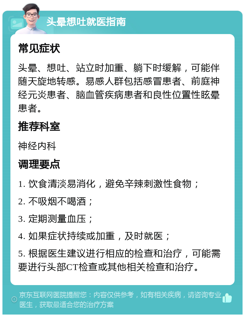 头晕想吐就医指南 常见症状 头晕、想吐、站立时加重、躺下时缓解，可能伴随天旋地转感。易感人群包括感冒患者、前庭神经元炎患者、脑血管疾病患者和良性位置性眩晕患者。 推荐科室 神经内科 调理要点 1. 饮食清淡易消化，避免辛辣刺激性食物； 2. 不吸烟不喝酒； 3. 定期测量血压； 4. 如果症状持续或加重，及时就医； 5. 根据医生建议进行相应的检查和治疗，可能需要进行头部CT检查或其他相关检查和治疗。