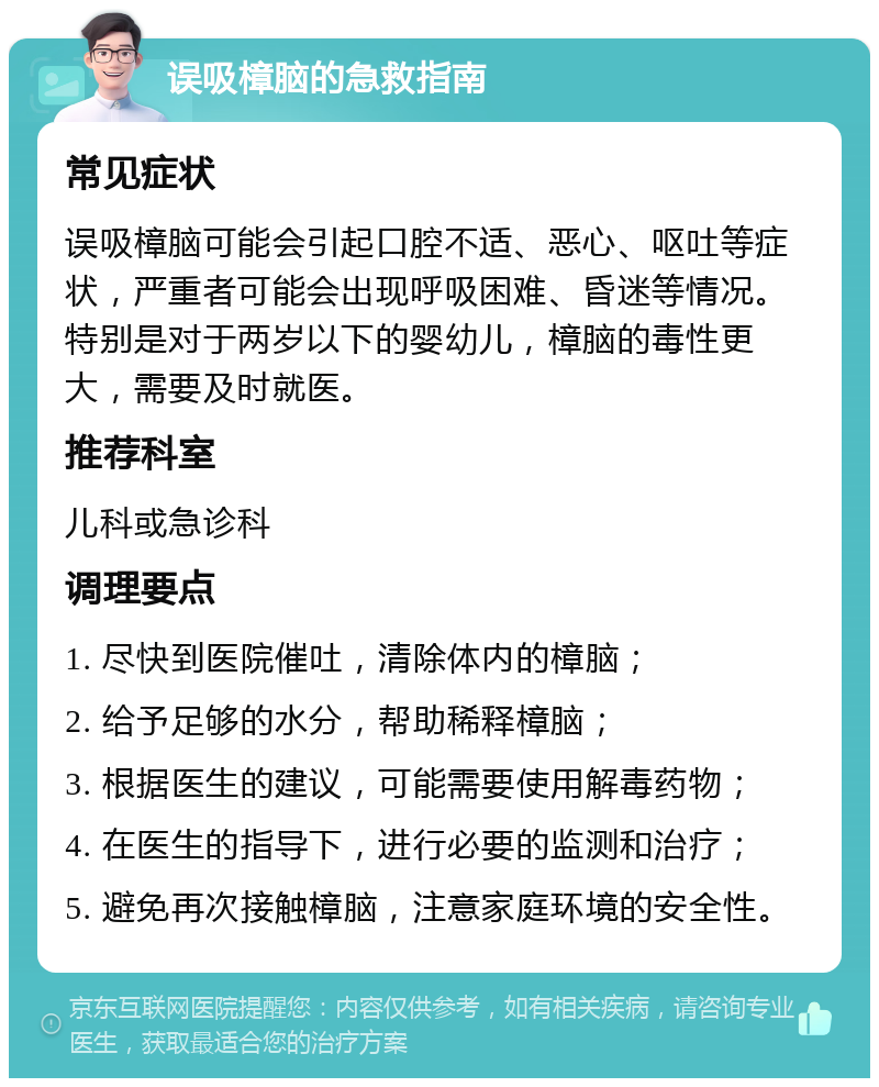 误吸樟脑的急救指南 常见症状 误吸樟脑可能会引起口腔不适、恶心、呕吐等症状，严重者可能会出现呼吸困难、昏迷等情况。特别是对于两岁以下的婴幼儿，樟脑的毒性更大，需要及时就医。 推荐科室 儿科或急诊科 调理要点 1. 尽快到医院催吐，清除体内的樟脑； 2. 给予足够的水分，帮助稀释樟脑； 3. 根据医生的建议，可能需要使用解毒药物； 4. 在医生的指导下，进行必要的监测和治疗； 5. 避免再次接触樟脑，注意家庭环境的安全性。