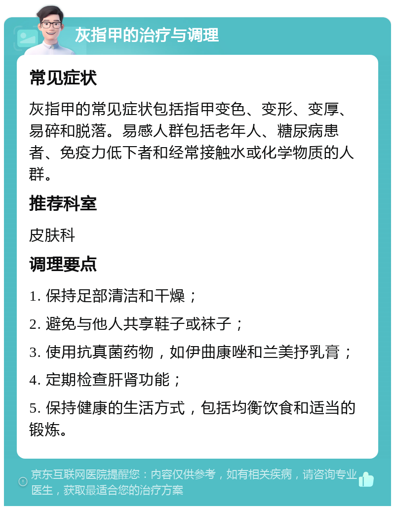 灰指甲的治疗与调理 常见症状 灰指甲的常见症状包括指甲变色、变形、变厚、易碎和脱落。易感人群包括老年人、糖尿病患者、免疫力低下者和经常接触水或化学物质的人群。 推荐科室 皮肤科 调理要点 1. 保持足部清洁和干燥； 2. 避免与他人共享鞋子或袜子； 3. 使用抗真菌药物，如伊曲康唑和兰美抒乳膏； 4. 定期检查肝肾功能； 5. 保持健康的生活方式，包括均衡饮食和适当的锻炼。