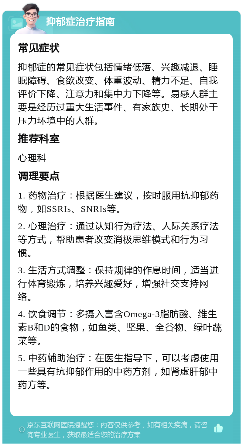 抑郁症治疗指南 常见症状 抑郁症的常见症状包括情绪低落、兴趣减退、睡眠障碍、食欲改变、体重波动、精力不足、自我评价下降、注意力和集中力下降等。易感人群主要是经历过重大生活事件、有家族史、长期处于压力环境中的人群。 推荐科室 心理科 调理要点 1. 药物治疗：根据医生建议，按时服用抗抑郁药物，如SSRIs、SNRIs等。 2. 心理治疗：通过认知行为疗法、人际关系疗法等方式，帮助患者改变消极思维模式和行为习惯。 3. 生活方式调整：保持规律的作息时间，适当进行体育锻炼，培养兴趣爱好，增强社交支持网络。 4. 饮食调节：多摄入富含Omega-3脂肪酸、维生素B和D的食物，如鱼类、坚果、全谷物、绿叶蔬菜等。 5. 中药辅助治疗：在医生指导下，可以考虑使用一些具有抗抑郁作用的中药方剂，如肾虚肝郁中药方等。