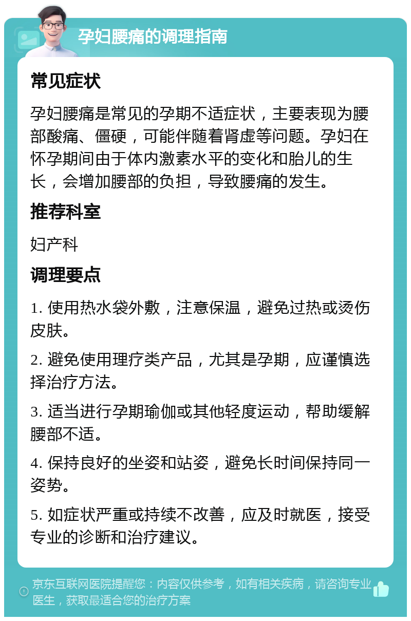 孕妇腰痛的调理指南 常见症状 孕妇腰痛是常见的孕期不适症状，主要表现为腰部酸痛、僵硬，可能伴随着肾虚等问题。孕妇在怀孕期间由于体内激素水平的变化和胎儿的生长，会增加腰部的负担，导致腰痛的发生。 推荐科室 妇产科 调理要点 1. 使用热水袋外敷，注意保温，避免过热或烫伤皮肤。 2. 避免使用理疗类产品，尤其是孕期，应谨慎选择治疗方法。 3. 适当进行孕期瑜伽或其他轻度运动，帮助缓解腰部不适。 4. 保持良好的坐姿和站姿，避免长时间保持同一姿势。 5. 如症状严重或持续不改善，应及时就医，接受专业的诊断和治疗建议。