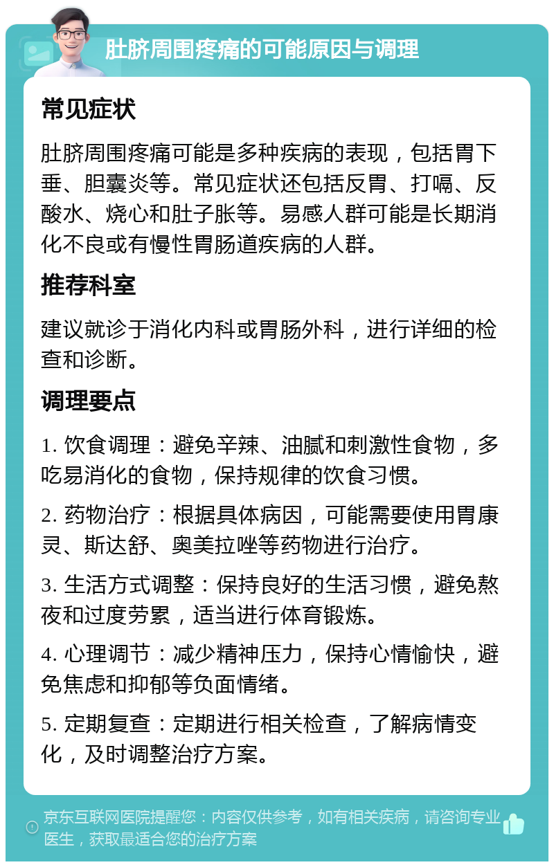 肚脐周围疼痛的可能原因与调理 常见症状 肚脐周围疼痛可能是多种疾病的表现，包括胃下垂、胆囊炎等。常见症状还包括反胃、打嗝、反酸水、烧心和肚子胀等。易感人群可能是长期消化不良或有慢性胃肠道疾病的人群。 推荐科室 建议就诊于消化内科或胃肠外科，进行详细的检查和诊断。 调理要点 1. 饮食调理：避免辛辣、油腻和刺激性食物，多吃易消化的食物，保持规律的饮食习惯。 2. 药物治疗：根据具体病因，可能需要使用胃康灵、斯达舒、奥美拉唑等药物进行治疗。 3. 生活方式调整：保持良好的生活习惯，避免熬夜和过度劳累，适当进行体育锻炼。 4. 心理调节：减少精神压力，保持心情愉快，避免焦虑和抑郁等负面情绪。 5. 定期复查：定期进行相关检查，了解病情变化，及时调整治疗方案。