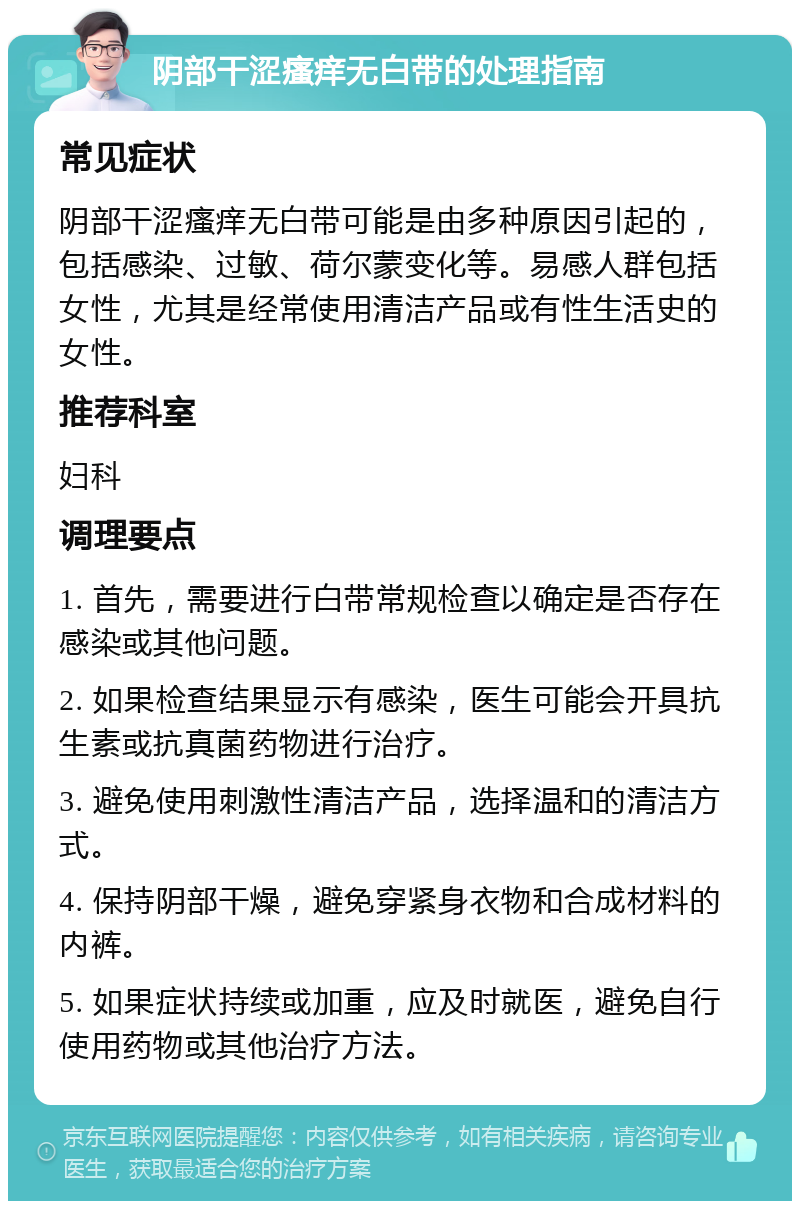 阴部干涩瘙痒无白带的处理指南 常见症状 阴部干涩瘙痒无白带可能是由多种原因引起的，包括感染、过敏、荷尔蒙变化等。易感人群包括女性，尤其是经常使用清洁产品或有性生活史的女性。 推荐科室 妇科 调理要点 1. 首先，需要进行白带常规检查以确定是否存在感染或其他问题。 2. 如果检查结果显示有感染，医生可能会开具抗生素或抗真菌药物进行治疗。 3. 避免使用刺激性清洁产品，选择温和的清洁方式。 4. 保持阴部干燥，避免穿紧身衣物和合成材料的内裤。 5. 如果症状持续或加重，应及时就医，避免自行使用药物或其他治疗方法。