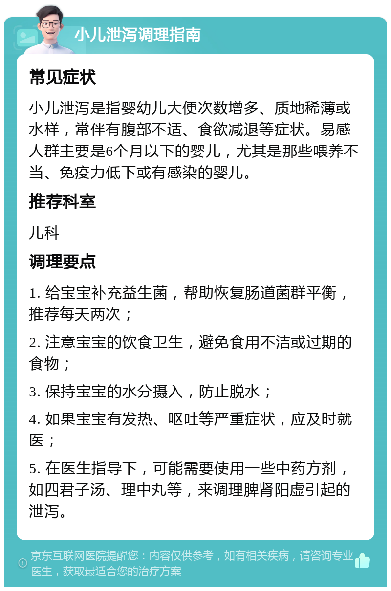 小儿泄泻调理指南 常见症状 小儿泄泻是指婴幼儿大便次数增多、质地稀薄或水样，常伴有腹部不适、食欲减退等症状。易感人群主要是6个月以下的婴儿，尤其是那些喂养不当、免疫力低下或有感染的婴儿。 推荐科室 儿科 调理要点 1. 给宝宝补充益生菌，帮助恢复肠道菌群平衡，推荐每天两次； 2. 注意宝宝的饮食卫生，避免食用不洁或过期的食物； 3. 保持宝宝的水分摄入，防止脱水； 4. 如果宝宝有发热、呕吐等严重症状，应及时就医； 5. 在医生指导下，可能需要使用一些中药方剂，如四君子汤、理中丸等，来调理脾肾阳虚引起的泄泻。