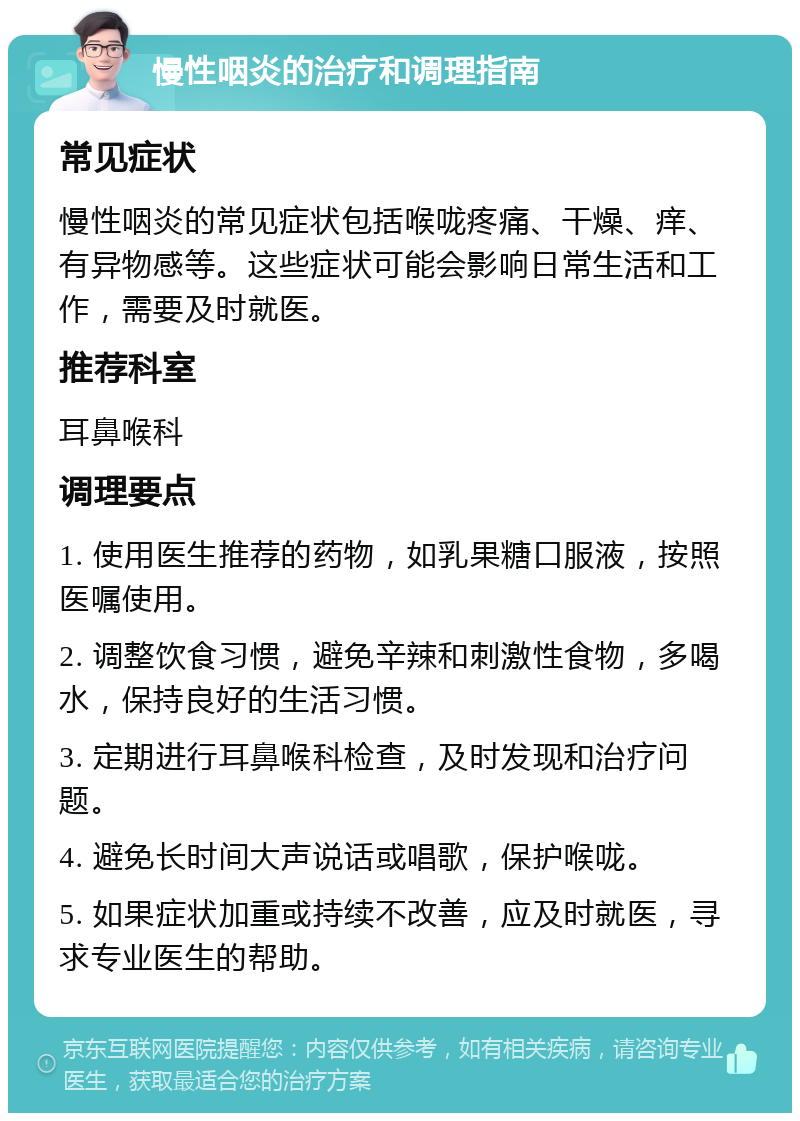 慢性咽炎的治疗和调理指南 常见症状 慢性咽炎的常见症状包括喉咙疼痛、干燥、痒、有异物感等。这些症状可能会影响日常生活和工作，需要及时就医。 推荐科室 耳鼻喉科 调理要点 1. 使用医生推荐的药物，如乳果糖口服液，按照医嘱使用。 2. 调整饮食习惯，避免辛辣和刺激性食物，多喝水，保持良好的生活习惯。 3. 定期进行耳鼻喉科检查，及时发现和治疗问题。 4. 避免长时间大声说话或唱歌，保护喉咙。 5. 如果症状加重或持续不改善，应及时就医，寻求专业医生的帮助。