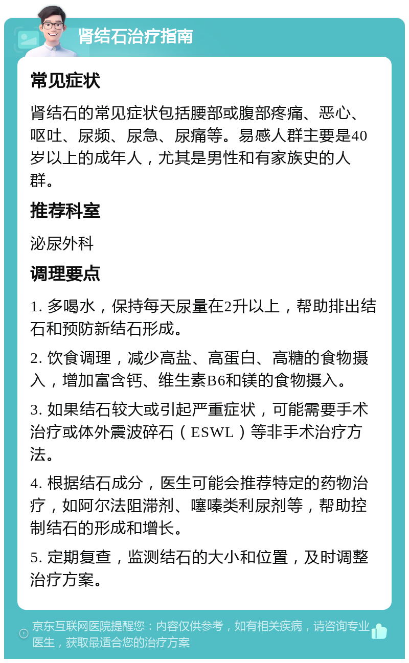 肾结石治疗指南 常见症状 肾结石的常见症状包括腰部或腹部疼痛、恶心、呕吐、尿频、尿急、尿痛等。易感人群主要是40岁以上的成年人，尤其是男性和有家族史的人群。 推荐科室 泌尿外科 调理要点 1. 多喝水，保持每天尿量在2升以上，帮助排出结石和预防新结石形成。 2. 饮食调理，减少高盐、高蛋白、高糖的食物摄入，增加富含钙、维生素B6和镁的食物摄入。 3. 如果结石较大或引起严重症状，可能需要手术治疗或体外震波碎石（ESWL）等非手术治疗方法。 4. 根据结石成分，医生可能会推荐特定的药物治疗，如阿尔法阻滞剂、噻嗪类利尿剂等，帮助控制结石的形成和增长。 5. 定期复查，监测结石的大小和位置，及时调整治疗方案。