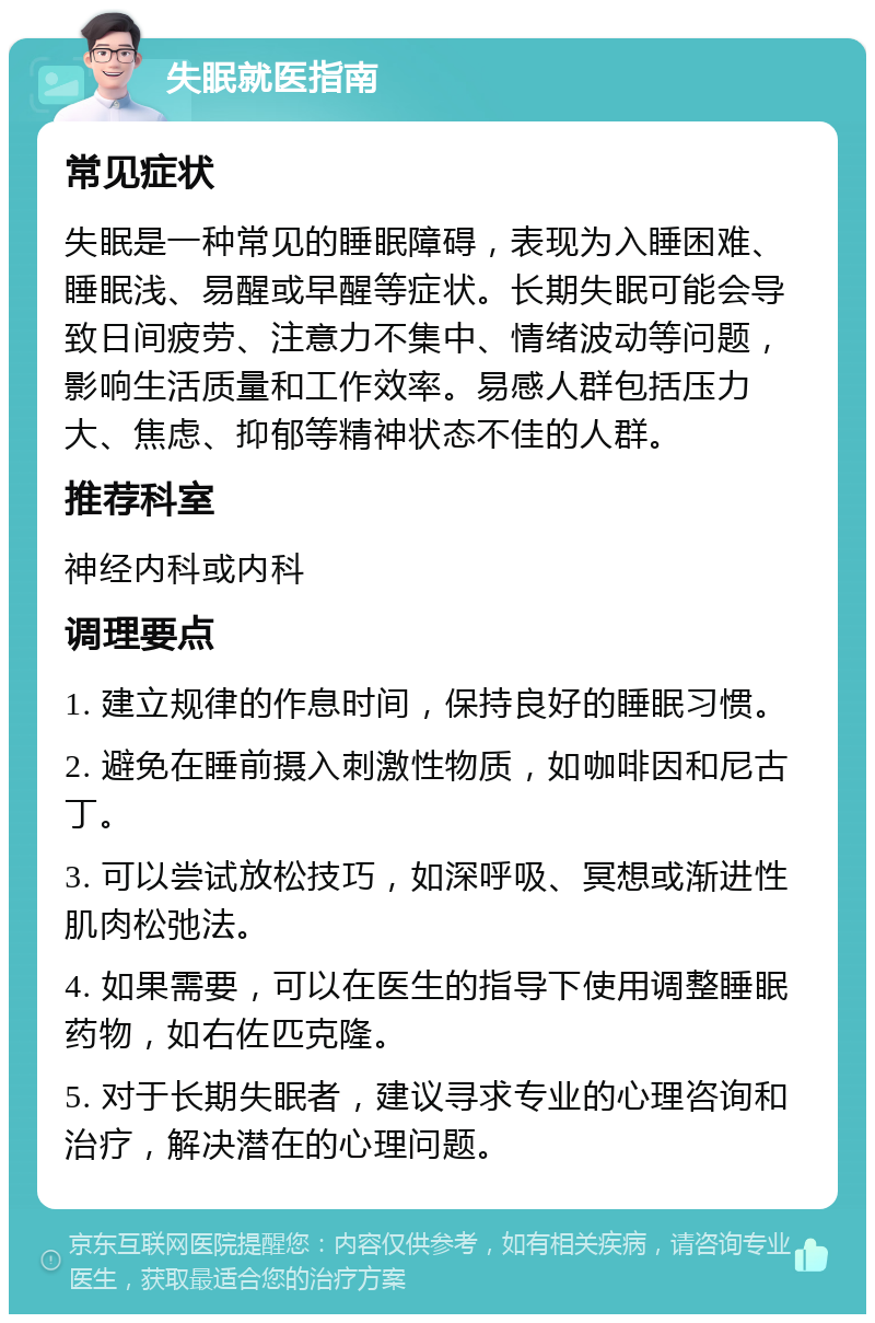 失眠就医指南 常见症状 失眠是一种常见的睡眠障碍，表现为入睡困难、睡眠浅、易醒或早醒等症状。长期失眠可能会导致日间疲劳、注意力不集中、情绪波动等问题，影响生活质量和工作效率。易感人群包括压力大、焦虑、抑郁等精神状态不佳的人群。 推荐科室 神经内科或内科 调理要点 1. 建立规律的作息时间，保持良好的睡眠习惯。 2. 避免在睡前摄入刺激性物质，如咖啡因和尼古丁。 3. 可以尝试放松技巧，如深呼吸、冥想或渐进性肌肉松弛法。 4. 如果需要，可以在医生的指导下使用调整睡眠药物，如右佐匹克隆。 5. 对于长期失眠者，建议寻求专业的心理咨询和治疗，解决潜在的心理问题。