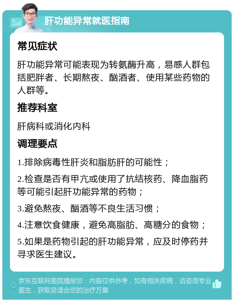 肝功能异常就医指南 常见症状 肝功能异常可能表现为转氨酶升高，易感人群包括肥胖者、长期熬夜、酗酒者、使用某些药物的人群等。 推荐科室 肝病科或消化内科 调理要点 1.排除病毒性肝炎和脂肪肝的可能性； 2.检查是否有甲亢或使用了抗结核药、降血脂药等可能引起肝功能异常的药物； 3.避免熬夜、酗酒等不良生活习惯； 4.注意饮食健康，避免高脂肪、高糖分的食物； 5.如果是药物引起的肝功能异常，应及时停药并寻求医生建议。