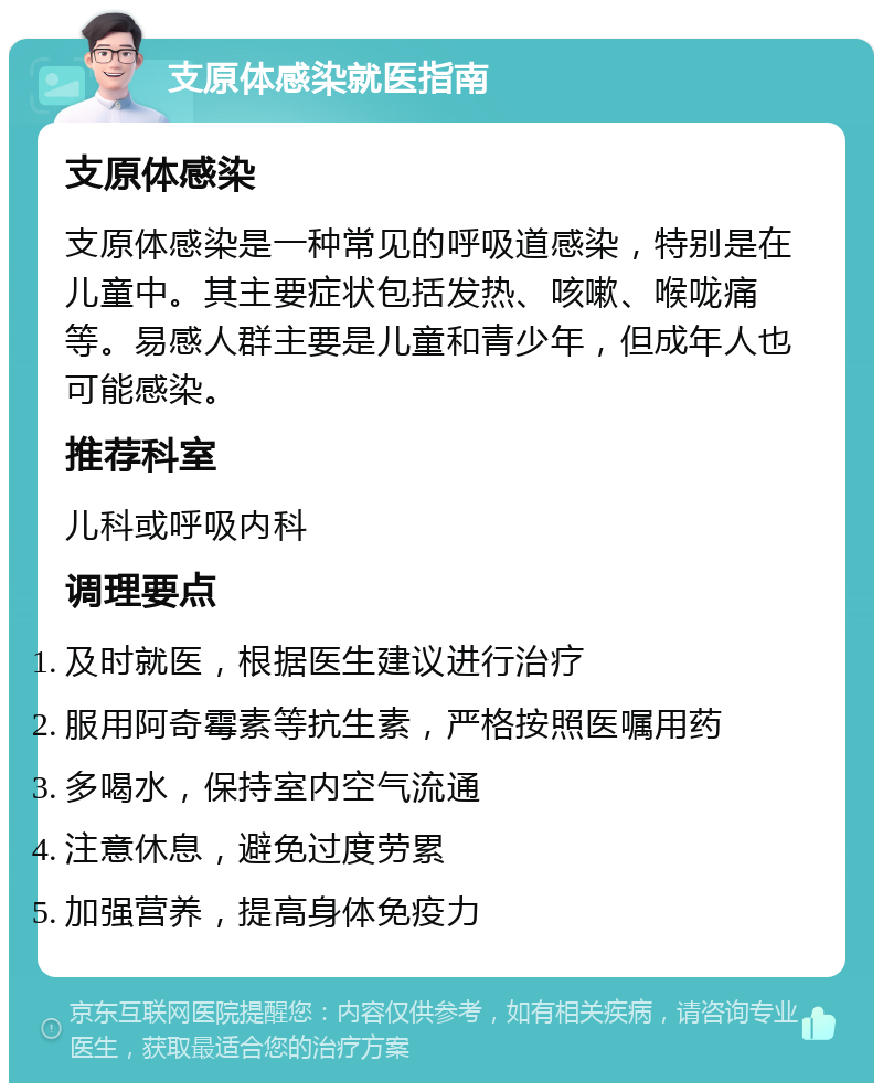 支原体感染就医指南 支原体感染 支原体感染是一种常见的呼吸道感染，特别是在儿童中。其主要症状包括发热、咳嗽、喉咙痛等。易感人群主要是儿童和青少年，但成年人也可能感染。 推荐科室 儿科或呼吸内科 调理要点 及时就医，根据医生建议进行治疗 服用阿奇霉素等抗生素，严格按照医嘱用药 多喝水，保持室内空气流通 注意休息，避免过度劳累 加强营养，提高身体免疫力