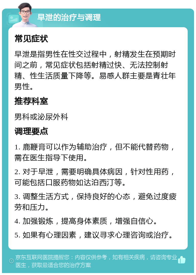 早泄的治疗与调理 常见症状 早泄是指男性在性交过程中，射精发生在预期时间之前，常见症状包括射精过快、无法控制射精、性生活质量下降等。易感人群主要是青壮年男性。 推荐科室 男科或泌尿外科 调理要点 1. 鹿鞭膏可以作为辅助治疗，但不能代替药物，需在医生指导下使用。 2. 对于早泄，需要明确具体病因，针对性用药，可能包括口服药物如达泊西汀等。 3. 调整生活方式，保持良好的心态，避免过度疲劳和压力。 4. 加强锻炼，提高身体素质，增强自信心。 5. 如果有心理因素，建议寻求心理咨询或治疗。