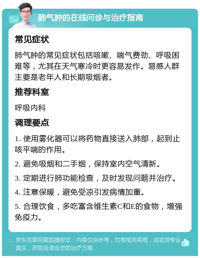 肺气肿的在线问诊与治疗指南 常见症状 肺气肿的常见症状包括咳嗽、喘气费劲、呼吸困难等，尤其在天气寒冷时更容易发作。易感人群主要是老年人和长期吸烟者。 推荐科室 呼吸内科 调理要点 1. 使用雾化器可以将药物直接送入肺部，起到止咳平喘的作用。 2. 避免吸烟和二手烟，保持室内空气清新。 3. 定期进行肺功能检查，及时发现问题并治疗。 4. 注意保暖，避免受凉引发病情加重。 5. 合理饮食，多吃富含维生素C和E的食物，增强免疫力。