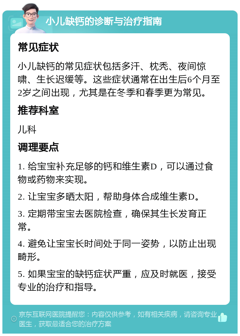 小儿缺钙的诊断与治疗指南 常见症状 小儿缺钙的常见症状包括多汗、枕秃、夜间惊啸、生长迟缓等。这些症状通常在出生后6个月至2岁之间出现，尤其是在冬季和春季更为常见。 推荐科室 儿科 调理要点 1. 给宝宝补充足够的钙和维生素D，可以通过食物或药物来实现。 2. 让宝宝多晒太阳，帮助身体合成维生素D。 3. 定期带宝宝去医院检查，确保其生长发育正常。 4. 避免让宝宝长时间处于同一姿势，以防止出现畸形。 5. 如果宝宝的缺钙症状严重，应及时就医，接受专业的治疗和指导。