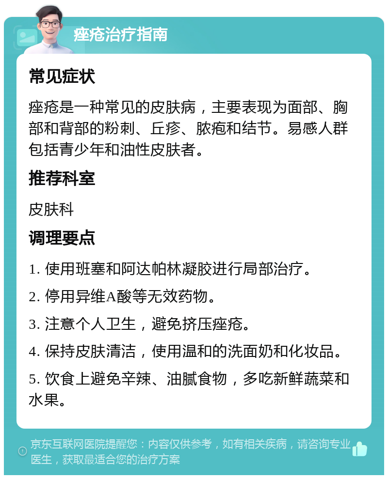 痤疮治疗指南 常见症状 痤疮是一种常见的皮肤病，主要表现为面部、胸部和背部的粉刺、丘疹、脓疱和结节。易感人群包括青少年和油性皮肤者。 推荐科室 皮肤科 调理要点 1. 使用班塞和阿达帕林凝胶进行局部治疗。 2. 停用异维A酸等无效药物。 3. 注意个人卫生，避免挤压痤疮。 4. 保持皮肤清洁，使用温和的洗面奶和化妆品。 5. 饮食上避免辛辣、油腻食物，多吃新鲜蔬菜和水果。