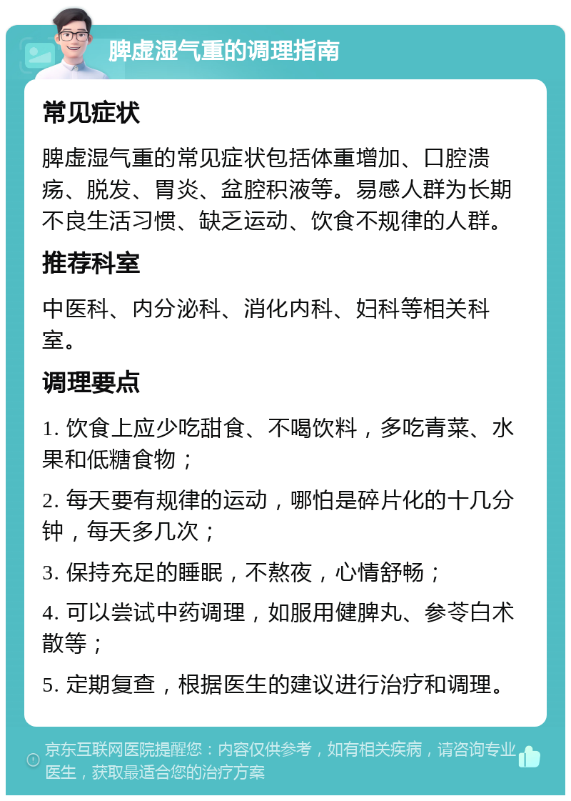 脾虚湿气重的调理指南 常见症状 脾虚湿气重的常见症状包括体重增加、口腔溃疡、脱发、胃炎、盆腔积液等。易感人群为长期不良生活习惯、缺乏运动、饮食不规律的人群。 推荐科室 中医科、内分泌科、消化内科、妇科等相关科室。 调理要点 1. 饮食上应少吃甜食、不喝饮料，多吃青菜、水果和低糖食物； 2. 每天要有规律的运动，哪怕是碎片化的十几分钟，每天多几次； 3. 保持充足的睡眠，不熬夜，心情舒畅； 4. 可以尝试中药调理，如服用健脾丸、参苓白术散等； 5. 定期复查，根据医生的建议进行治疗和调理。