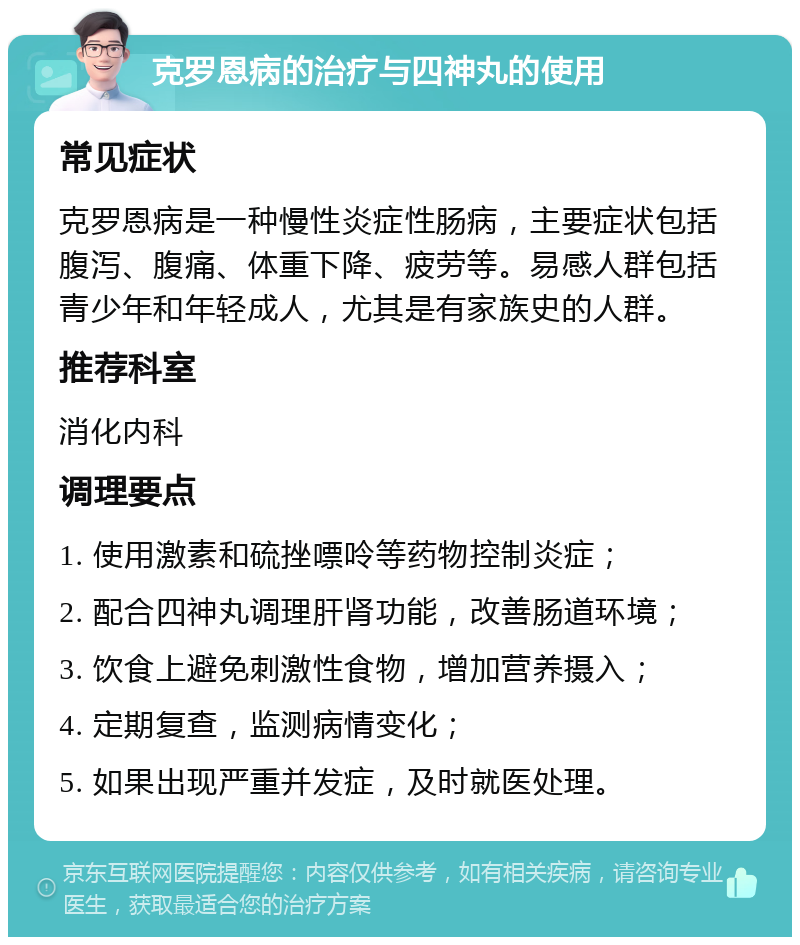 克罗恩病的治疗与四神丸的使用 常见症状 克罗恩病是一种慢性炎症性肠病，主要症状包括腹泻、腹痛、体重下降、疲劳等。易感人群包括青少年和年轻成人，尤其是有家族史的人群。 推荐科室 消化内科 调理要点 1. 使用激素和硫挫嘌呤等药物控制炎症； 2. 配合四神丸调理肝肾功能，改善肠道环境； 3. 饮食上避免刺激性食物，增加营养摄入； 4. 定期复查，监测病情变化； 5. 如果出现严重并发症，及时就医处理。