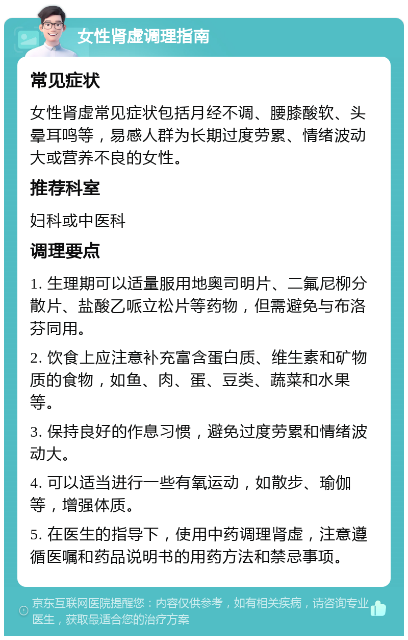 女性肾虚调理指南 常见症状 女性肾虚常见症状包括月经不调、腰膝酸软、头晕耳鸣等，易感人群为长期过度劳累、情绪波动大或营养不良的女性。 推荐科室 妇科或中医科 调理要点 1. 生理期可以适量服用地奥司明片、二氟尼柳分散片、盐酸乙哌立松片等药物，但需避免与布洛芬同用。 2. 饮食上应注意补充富含蛋白质、维生素和矿物质的食物，如鱼、肉、蛋、豆类、蔬菜和水果等。 3. 保持良好的作息习惯，避免过度劳累和情绪波动大。 4. 可以适当进行一些有氧运动，如散步、瑜伽等，增强体质。 5. 在医生的指导下，使用中药调理肾虚，注意遵循医嘱和药品说明书的用药方法和禁忌事项。