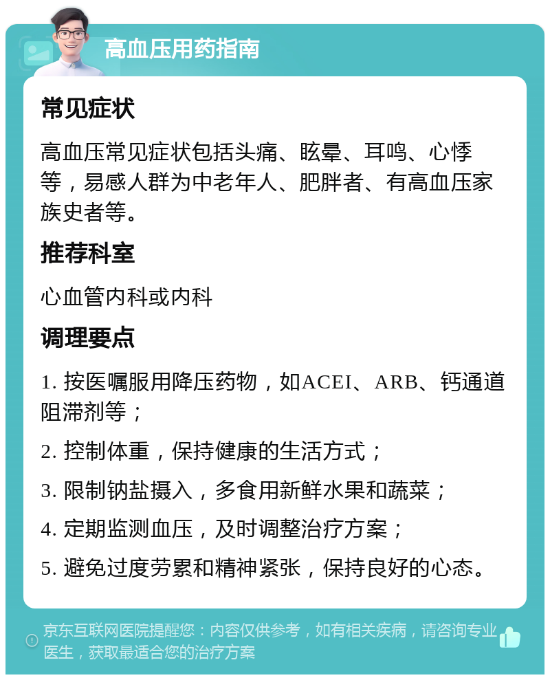 高血压用药指南 常见症状 高血压常见症状包括头痛、眩晕、耳鸣、心悸等，易感人群为中老年人、肥胖者、有高血压家族史者等。 推荐科室 心血管内科或内科 调理要点 1. 按医嘱服用降压药物，如ACEI、ARB、钙通道阻滞剂等； 2. 控制体重，保持健康的生活方式； 3. 限制钠盐摄入，多食用新鲜水果和蔬菜； 4. 定期监测血压，及时调整治疗方案； 5. 避免过度劳累和精神紧张，保持良好的心态。