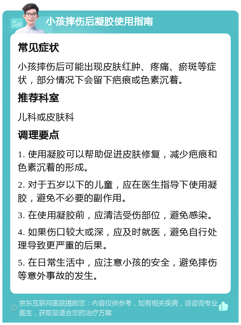 小孩摔伤后凝胶使用指南 常见症状 小孩摔伤后可能出现皮肤红肿、疼痛、瘀斑等症状，部分情况下会留下疤痕或色素沉着。 推荐科室 儿科或皮肤科 调理要点 1. 使用凝胶可以帮助促进皮肤修复，减少疤痕和色素沉着的形成。 2. 对于五岁以下的儿童，应在医生指导下使用凝胶，避免不必要的副作用。 3. 在使用凝胶前，应清洁受伤部位，避免感染。 4. 如果伤口较大或深，应及时就医，避免自行处理导致更严重的后果。 5. 在日常生活中，应注意小孩的安全，避免摔伤等意外事故的发生。