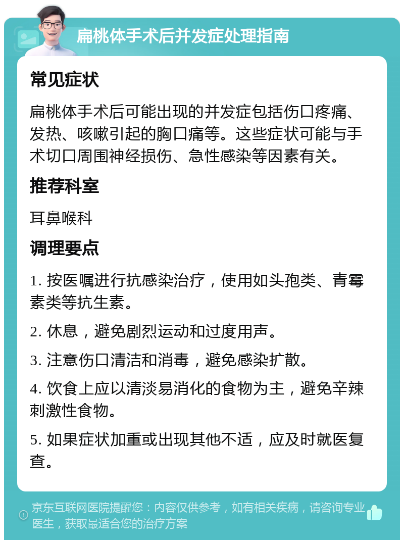 扁桃体手术后并发症处理指南 常见症状 扁桃体手术后可能出现的并发症包括伤口疼痛、发热、咳嗽引起的胸口痛等。这些症状可能与手术切口周围神经损伤、急性感染等因素有关。 推荐科室 耳鼻喉科 调理要点 1. 按医嘱进行抗感染治疗，使用如头孢类、青霉素类等抗生素。 2. 休息，避免剧烈运动和过度用声。 3. 注意伤口清洁和消毒，避免感染扩散。 4. 饮食上应以清淡易消化的食物为主，避免辛辣刺激性食物。 5. 如果症状加重或出现其他不适，应及时就医复查。