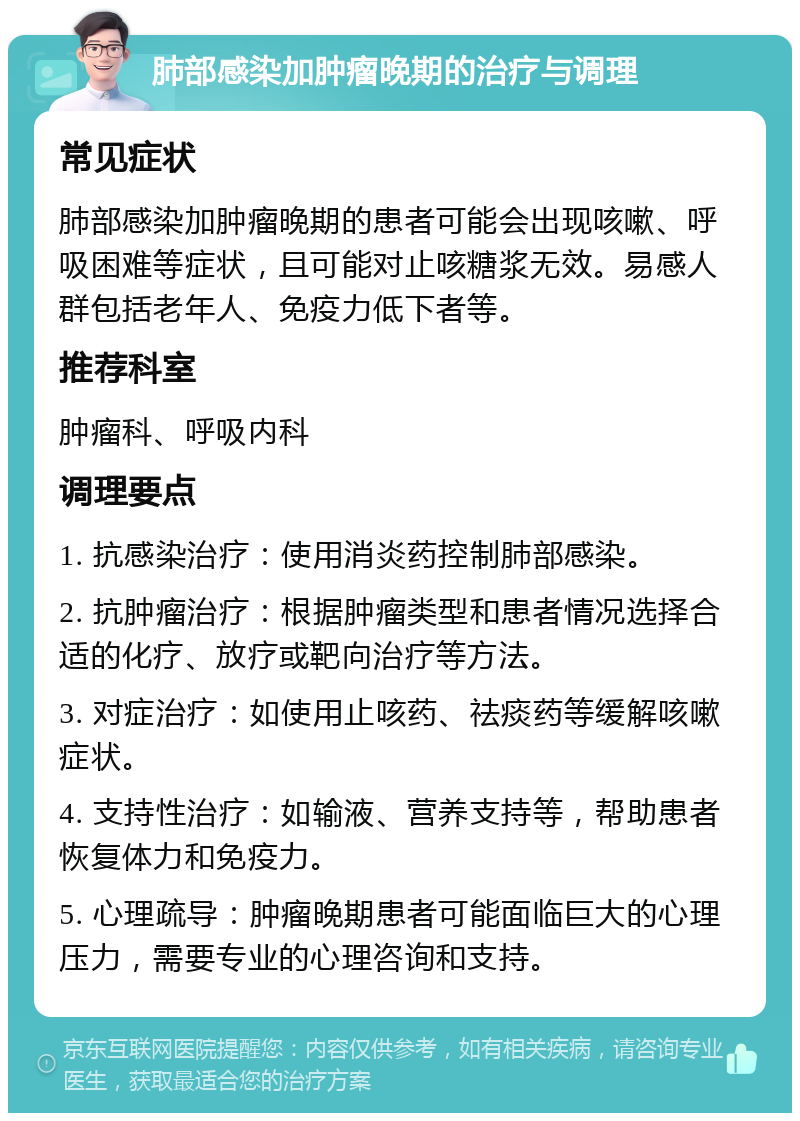 肺部感染加肿瘤晚期的治疗与调理 常见症状 肺部感染加肿瘤晚期的患者可能会出现咳嗽、呼吸困难等症状，且可能对止咳糖浆无效。易感人群包括老年人、免疫力低下者等。 推荐科室 肿瘤科、呼吸内科 调理要点 1. 抗感染治疗：使用消炎药控制肺部感染。 2. 抗肿瘤治疗：根据肿瘤类型和患者情况选择合适的化疗、放疗或靶向治疗等方法。 3. 对症治疗：如使用止咳药、祛痰药等缓解咳嗽症状。 4. 支持性治疗：如输液、营养支持等，帮助患者恢复体力和免疫力。 5. 心理疏导：肿瘤晚期患者可能面临巨大的心理压力，需要专业的心理咨询和支持。