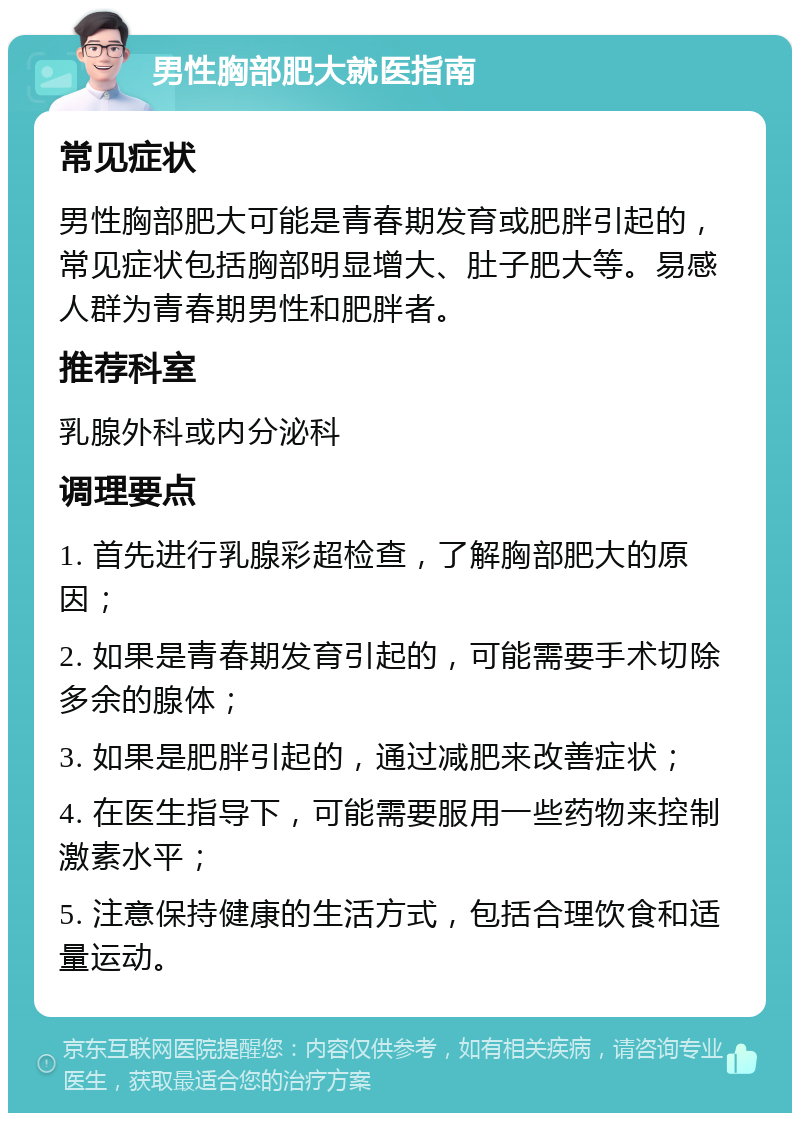 男性胸部肥大就医指南 常见症状 男性胸部肥大可能是青春期发育或肥胖引起的，常见症状包括胸部明显增大、肚子肥大等。易感人群为青春期男性和肥胖者。 推荐科室 乳腺外科或内分泌科 调理要点 1. 首先进行乳腺彩超检查，了解胸部肥大的原因； 2. 如果是青春期发育引起的，可能需要手术切除多余的腺体； 3. 如果是肥胖引起的，通过减肥来改善症状； 4. 在医生指导下，可能需要服用一些药物来控制激素水平； 5. 注意保持健康的生活方式，包括合理饮食和适量运动。