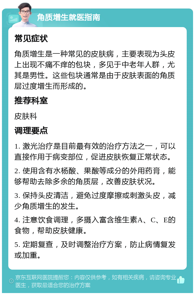 角质增生就医指南 常见症状 角质增生是一种常见的皮肤病，主要表现为头皮上出现不痛不痒的包块，多见于中老年人群，尤其是男性。这些包块通常是由于皮肤表面的角质层过度增生而形成的。 推荐科室 皮肤科 调理要点 1. 激光治疗是目前最有效的治疗方法之一，可以直接作用于病变部位，促进皮肤恢复正常状态。 2. 使用含有水杨酸、果酸等成分的外用药膏，能够帮助去除多余的角质层，改善皮肤状况。 3. 保持头皮清洁，避免过度摩擦或刺激头皮，减少角质增生的发生。 4. 注意饮食调理，多摄入富含维生素A、C、E的食物，帮助皮肤健康。 5. 定期复查，及时调整治疗方案，防止病情复发或加重。