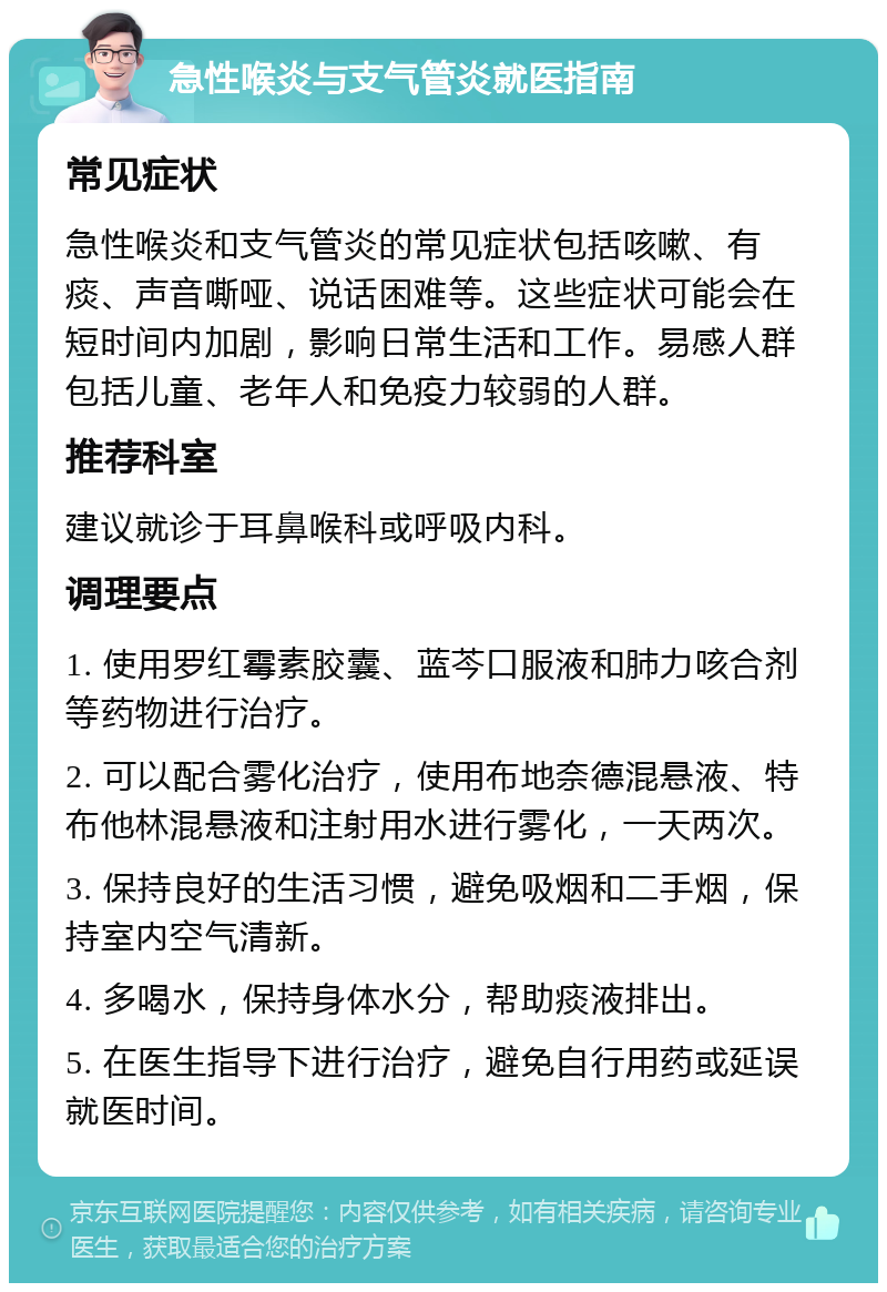 急性喉炎与支气管炎就医指南 常见症状 急性喉炎和支气管炎的常见症状包括咳嗽、有痰、声音嘶哑、说话困难等。这些症状可能会在短时间内加剧，影响日常生活和工作。易感人群包括儿童、老年人和免疫力较弱的人群。 推荐科室 建议就诊于耳鼻喉科或呼吸内科。 调理要点 1. 使用罗红霉素胶囊、蓝芩口服液和肺力咳合剂等药物进行治疗。 2. 可以配合雾化治疗，使用布地奈德混悬液、特布他林混悬液和注射用水进行雾化，一天两次。 3. 保持良好的生活习惯，避免吸烟和二手烟，保持室内空气清新。 4. 多喝水，保持身体水分，帮助痰液排出。 5. 在医生指导下进行治疗，避免自行用药或延误就医时间。