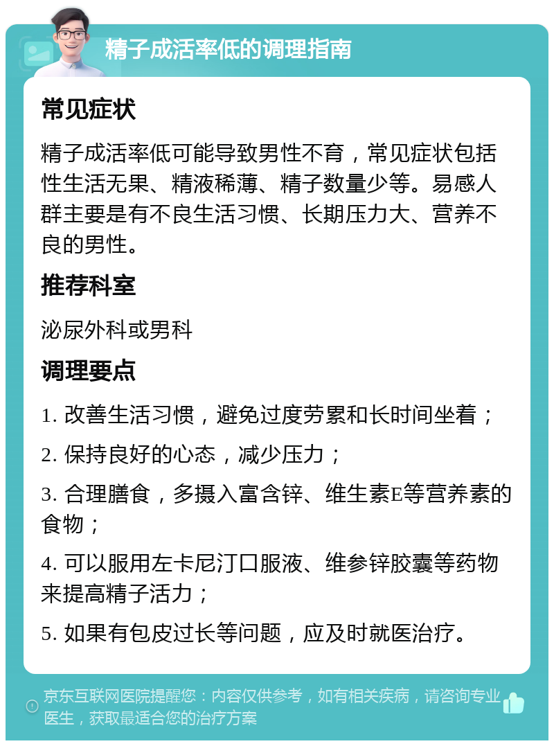 精子成活率低的调理指南 常见症状 精子成活率低可能导致男性不育，常见症状包括性生活无果、精液稀薄、精子数量少等。易感人群主要是有不良生活习惯、长期压力大、营养不良的男性。 推荐科室 泌尿外科或男科 调理要点 1. 改善生活习惯，避免过度劳累和长时间坐着； 2. 保持良好的心态，减少压力； 3. 合理膳食，多摄入富含锌、维生素E等营养素的食物； 4. 可以服用左卡尼汀口服液、维参锌胶囊等药物来提高精子活力； 5. 如果有包皮过长等问题，应及时就医治疗。