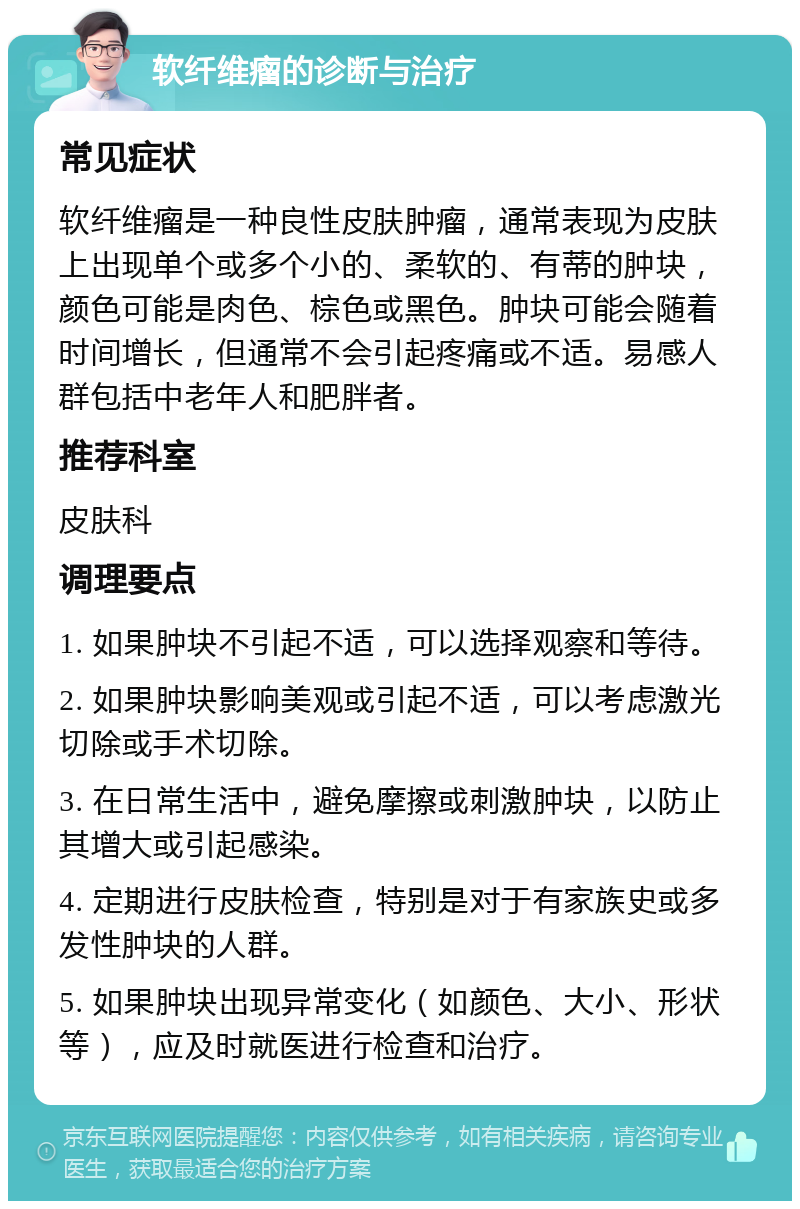 软纤维瘤的诊断与治疗 常见症状 软纤维瘤是一种良性皮肤肿瘤，通常表现为皮肤上出现单个或多个小的、柔软的、有蒂的肿块，颜色可能是肉色、棕色或黑色。肿块可能会随着时间增长，但通常不会引起疼痛或不适。易感人群包括中老年人和肥胖者。 推荐科室 皮肤科 调理要点 1. 如果肿块不引起不适，可以选择观察和等待。 2. 如果肿块影响美观或引起不适，可以考虑激光切除或手术切除。 3. 在日常生活中，避免摩擦或刺激肿块，以防止其增大或引起感染。 4. 定期进行皮肤检查，特别是对于有家族史或多发性肿块的人群。 5. 如果肿块出现异常变化（如颜色、大小、形状等），应及时就医进行检查和治疗。