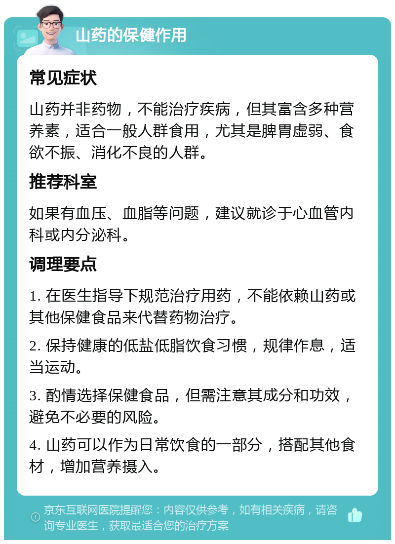 山药的保健作用 常见症状 山药并非药物，不能治疗疾病，但其富含多种营养素，适合一般人群食用，尤其是脾胃虚弱、食欲不振、消化不良的人群。 推荐科室 如果有血压、血脂等问题，建议就诊于心血管内科或内分泌科。 调理要点 1. 在医生指导下规范治疗用药，不能依赖山药或其他保健食品来代替药物治疗。 2. 保持健康的低盐低脂饮食习惯，规律作息，适当运动。 3. 酌情选择保健食品，但需注意其成分和功效，避免不必要的风险。 4. 山药可以作为日常饮食的一部分，搭配其他食材，增加营养摄入。