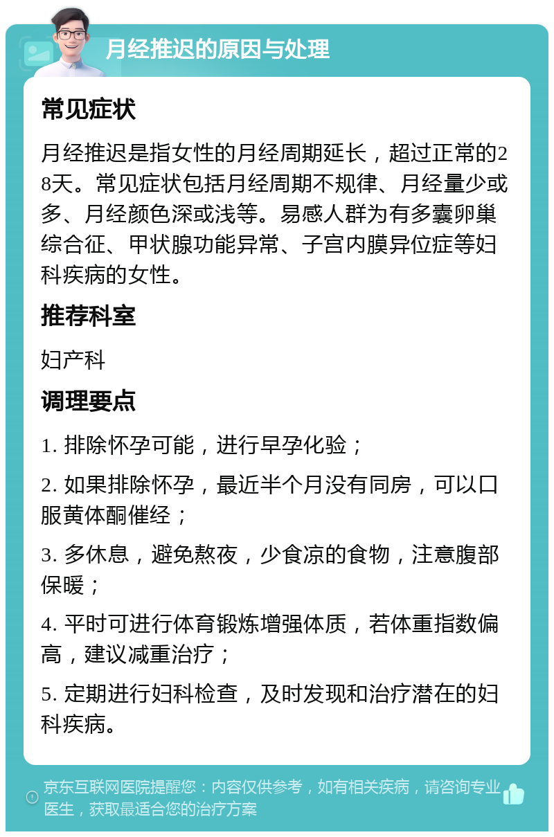 月经推迟的原因与处理 常见症状 月经推迟是指女性的月经周期延长，超过正常的28天。常见症状包括月经周期不规律、月经量少或多、月经颜色深或浅等。易感人群为有多囊卵巢综合征、甲状腺功能异常、子宫内膜异位症等妇科疾病的女性。 推荐科室 妇产科 调理要点 1. 排除怀孕可能，进行早孕化验； 2. 如果排除怀孕，最近半个月没有同房，可以口服黄体酮催经； 3. 多休息，避免熬夜，少食凉的食物，注意腹部保暖； 4. 平时可进行体育锻炼增强体质，若体重指数偏高，建议减重治疗； 5. 定期进行妇科检查，及时发现和治疗潜在的妇科疾病。