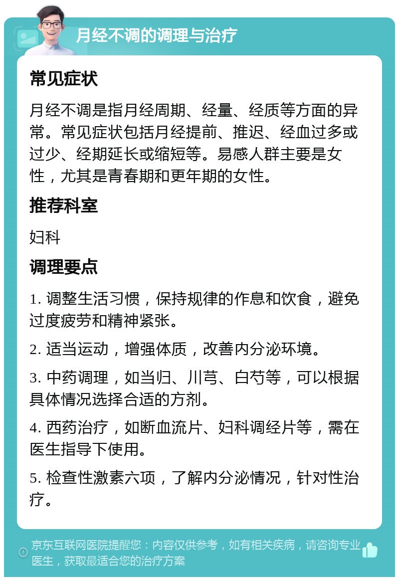 月经不调的调理与治疗 常见症状 月经不调是指月经周期、经量、经质等方面的异常。常见症状包括月经提前、推迟、经血过多或过少、经期延长或缩短等。易感人群主要是女性，尤其是青春期和更年期的女性。 推荐科室 妇科 调理要点 1. 调整生活习惯，保持规律的作息和饮食，避免过度疲劳和精神紧张。 2. 适当运动，增强体质，改善内分泌环境。 3. 中药调理，如当归、川芎、白芍等，可以根据具体情况选择合适的方剂。 4. 西药治疗，如断血流片、妇科调经片等，需在医生指导下使用。 5. 检查性激素六项，了解内分泌情况，针对性治疗。