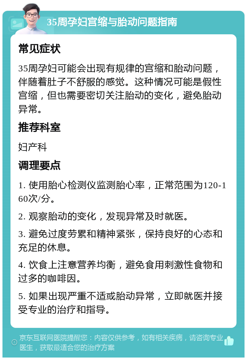 35周孕妇宫缩与胎动问题指南 常见症状 35周孕妇可能会出现有规律的宫缩和胎动问题，伴随着肚子不舒服的感觉。这种情况可能是假性宫缩，但也需要密切关注胎动的变化，避免胎动异常。 推荐科室 妇产科 调理要点 1. 使用胎心检测仪监测胎心率，正常范围为120-160次/分。 2. 观察胎动的变化，发现异常及时就医。 3. 避免过度劳累和精神紧张，保持良好的心态和充足的休息。 4. 饮食上注意营养均衡，避免食用刺激性食物和过多的咖啡因。 5. 如果出现严重不适或胎动异常，立即就医并接受专业的治疗和指导。