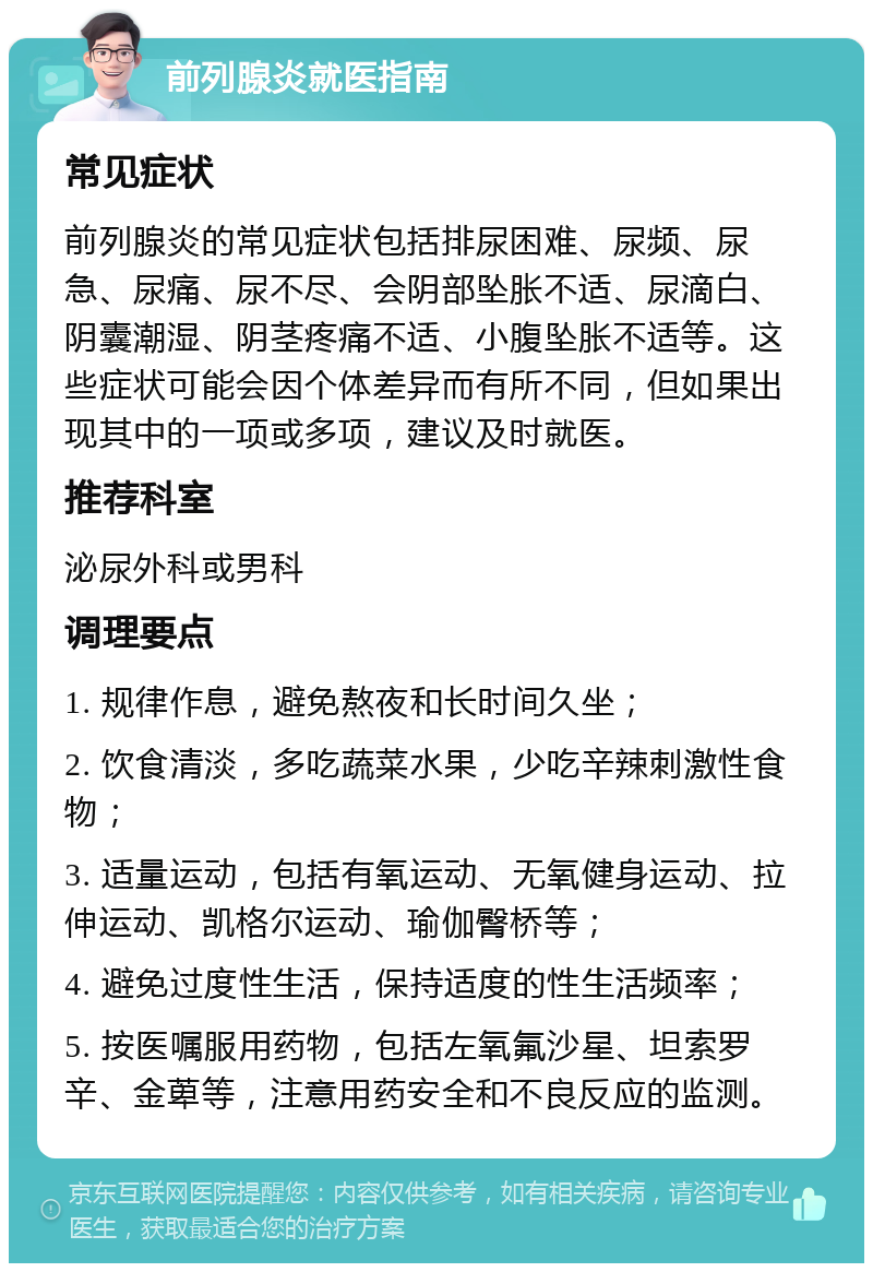 前列腺炎就医指南 常见症状 前列腺炎的常见症状包括排尿困难、尿频、尿急、尿痛、尿不尽、会阴部坠胀不适、尿滴白、阴囊潮湿、阴茎疼痛不适、小腹坠胀不适等。这些症状可能会因个体差异而有所不同，但如果出现其中的一项或多项，建议及时就医。 推荐科室 泌尿外科或男科 调理要点 1. 规律作息，避免熬夜和长时间久坐； 2. 饮食清淡，多吃蔬菜水果，少吃辛辣刺激性食物； 3. 适量运动，包括有氧运动、无氧健身运动、拉伸运动、凯格尔运动、瑜伽臀桥等； 4. 避免过度性生活，保持适度的性生活频率； 5. 按医嘱服用药物，包括左氧氟沙星、坦索罗辛、金萆等，注意用药安全和不良反应的监测。