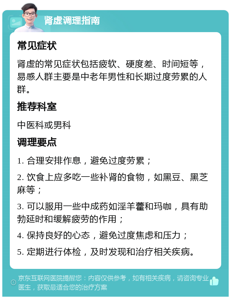 肾虚调理指南 常见症状 肾虚的常见症状包括疲软、硬度差、时间短等，易感人群主要是中老年男性和长期过度劳累的人群。 推荐科室 中医科或男科 调理要点 1. 合理安排作息，避免过度劳累； 2. 饮食上应多吃一些补肾的食物，如黑豆、黑芝麻等； 3. 可以服用一些中成药如淫羊藿和玛咖，具有助勃延时和缓解疲劳的作用； 4. 保持良好的心态，避免过度焦虑和压力； 5. 定期进行体检，及时发现和治疗相关疾病。