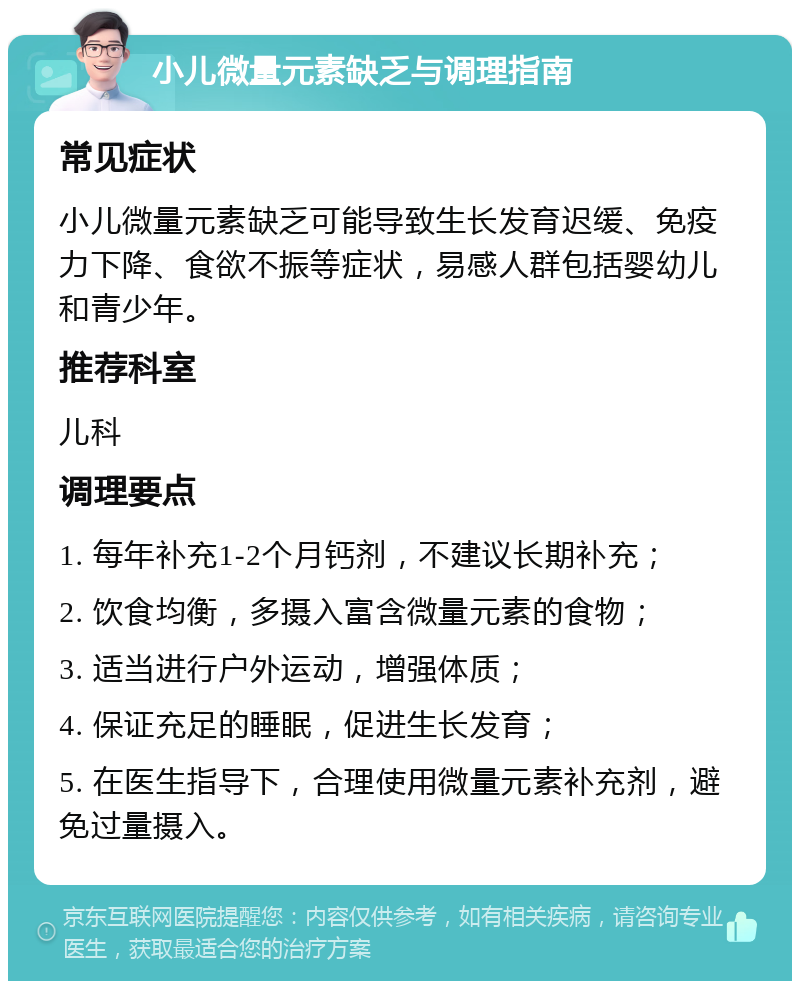 小儿微量元素缺乏与调理指南 常见症状 小儿微量元素缺乏可能导致生长发育迟缓、免疫力下降、食欲不振等症状，易感人群包括婴幼儿和青少年。 推荐科室 儿科 调理要点 1. 每年补充1-2个月钙剂，不建议长期补充； 2. 饮食均衡，多摄入富含微量元素的食物； 3. 适当进行户外运动，增强体质； 4. 保证充足的睡眠，促进生长发育； 5. 在医生指导下，合理使用微量元素补充剂，避免过量摄入。