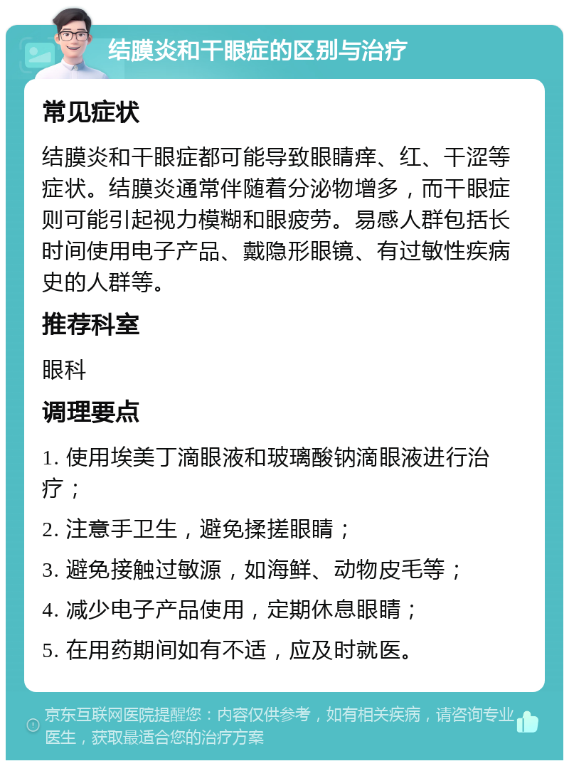 结膜炎和干眼症的区别与治疗 常见症状 结膜炎和干眼症都可能导致眼睛痒、红、干涩等症状。结膜炎通常伴随着分泌物增多，而干眼症则可能引起视力模糊和眼疲劳。易感人群包括长时间使用电子产品、戴隐形眼镜、有过敏性疾病史的人群等。 推荐科室 眼科 调理要点 1. 使用埃美丁滴眼液和玻璃酸钠滴眼液进行治疗； 2. 注意手卫生，避免揉搓眼睛； 3. 避免接触过敏源，如海鲜、动物皮毛等； 4. 减少电子产品使用，定期休息眼睛； 5. 在用药期间如有不适，应及时就医。